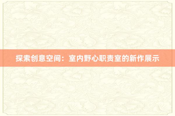 探索创意空间：室内野心职责室的新作展示